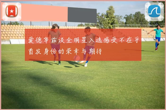 爱德华兹谈全明星入选感受不在乎首发身份的荣幸与期待