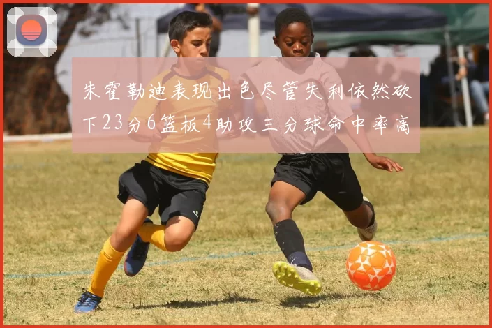 朱霍勒迪表现出色尽管失利依然砍下23分6篮板4助攻三分球命中率高达50