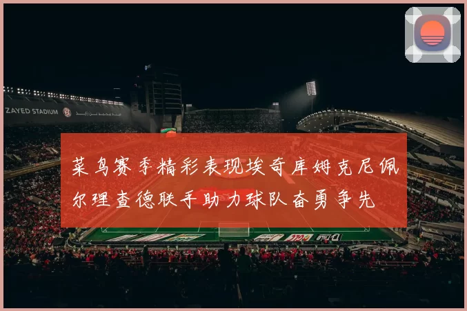 菜鸟赛季精彩表现埃奇库姆克尼佩尔理查德联手助力球队奋勇争先