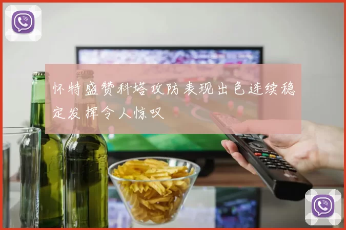 怀特盛赞科塔攻防表现出色连续稳定发挥令人惊叹
