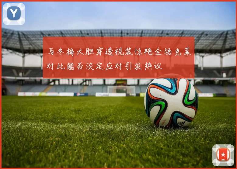 马冬梅大胆穿透视装惊艳全场克莱对此能否淡定应对引发热议