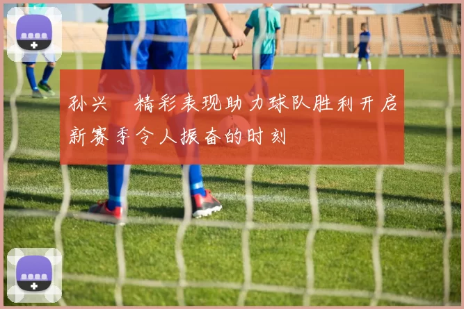 孙兴慜精彩表现助力球队胜利开启新赛季令人振奋的时刻
