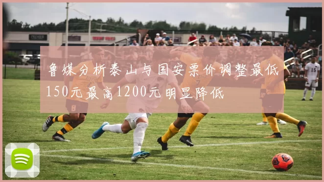 鲁媒分析泰山与国安票价调整最低150元最高1200元明显降低