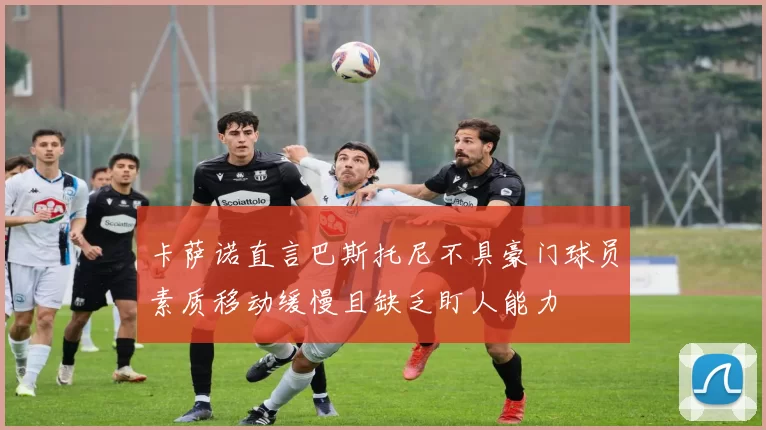 卡萨诺直言巴斯托尼不具豪门球员素质移动缓慢且缺乏盯人能力
