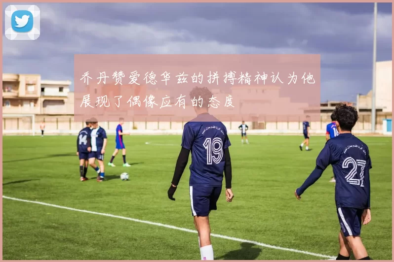 乔丹赞爱德华兹的拼搏精神认为他展现了偶像应有的态度