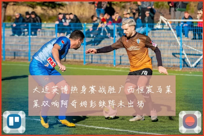 大连英博热身赛战胜广西恒宸马莱莱双响阿奇姆彭缺阵未出场