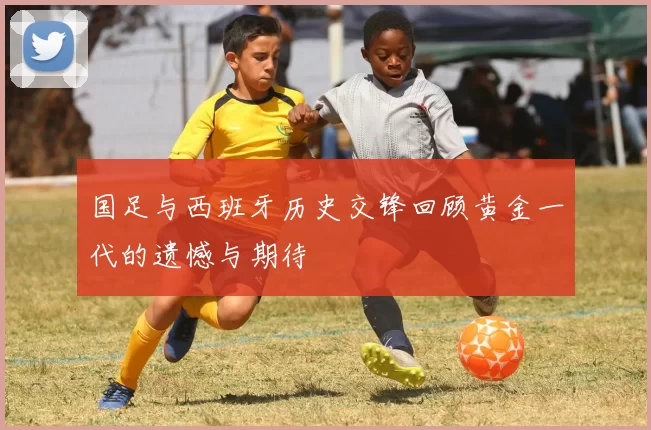 国足与西班牙历史交锋回顾黄金一代的遗憾与期待