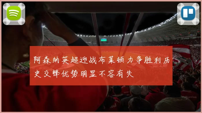 阿森纳英超迎战布莱顿力争胜利历史交锋优势明显不容有失