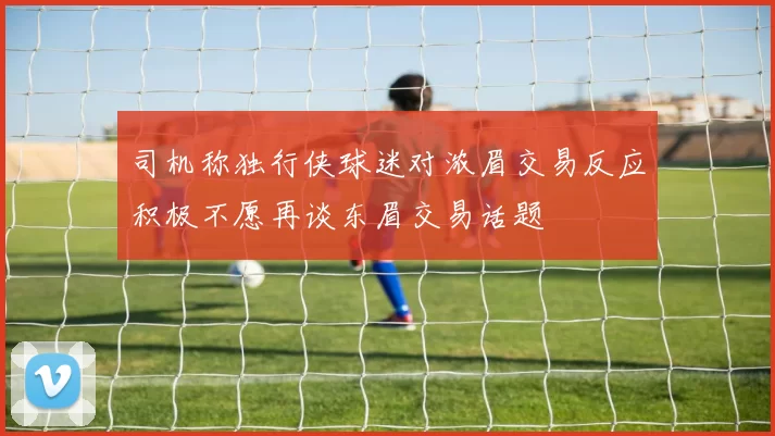 司机称独行侠球迷对浓眉交易反应积极不愿再谈东眉交易话题