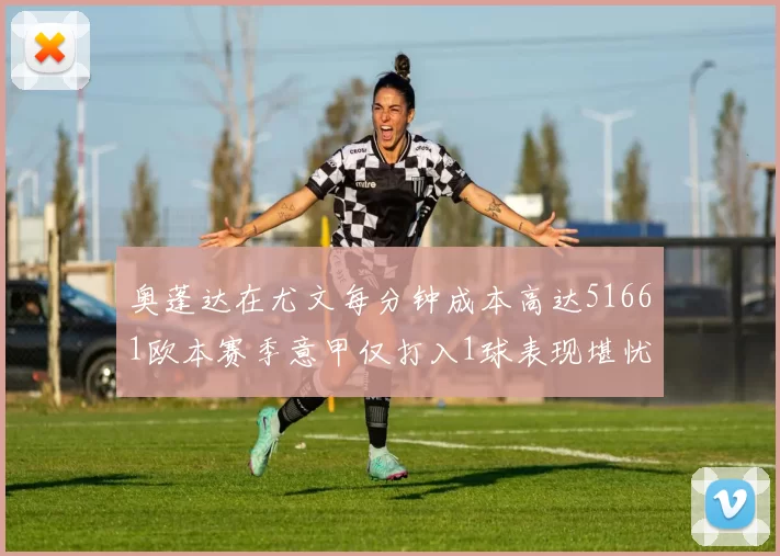 奥蓬达在尤文每分钟成本高达51661欧本赛季意甲仅打入1球表现堪忧