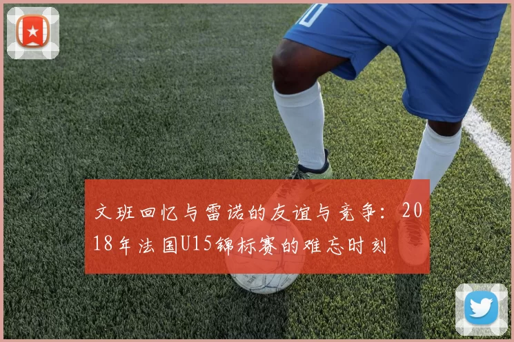 文班回忆与雷诺的友谊与竞争：2018年法国U15锦标赛的难忘时刻
