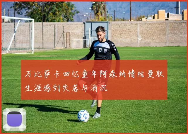 万比萨卡回忆童年阿森纳情结曼联生涯感到失落与消沉